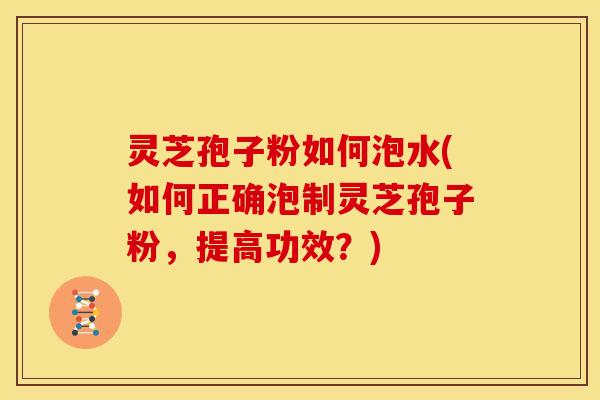灵芝孢子粉如何泡水(如何正确泡制灵芝孢子粉，提高功效？)