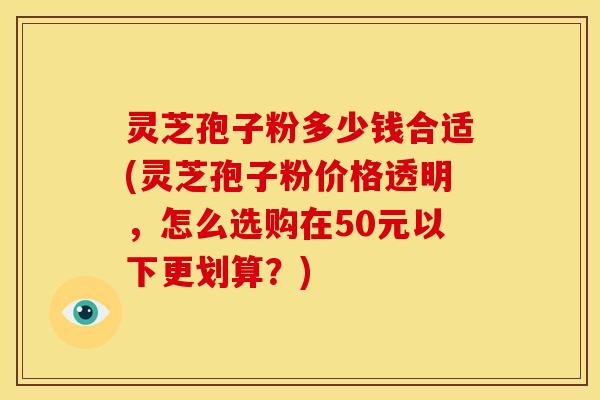 灵芝孢子粉多少钱合适(灵芝孢子粉价格透明,怎么选购在50元以下更划算?) 灵芝孢子粉多少钱合适(灵芝孢子粉价格透明,怎么选购在50元以下更划算?)