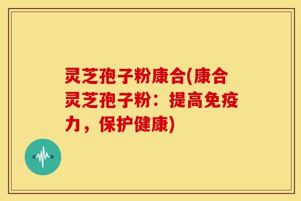 灵芝孢子粉康合(康合灵芝孢子粉:提高免疫力,保护健康) 灵芝孢子粉康合(康合灵芝孢子粉:提高免疫力,保护健康)