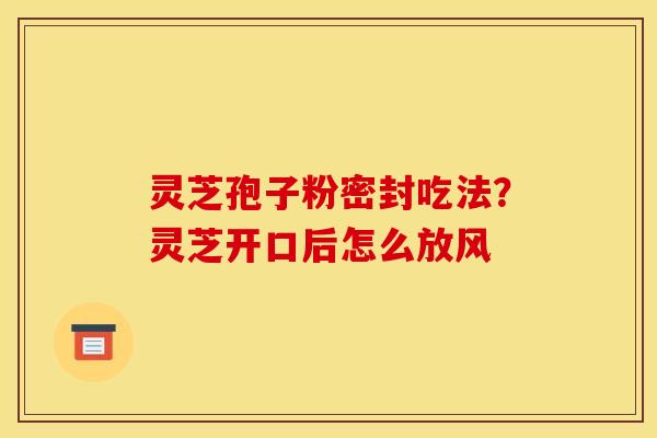 灵芝孢子粉密封吃法?灵芝开口后怎么放风 灵芝孢子粉密封吃法?灵芝开口后怎么放风
