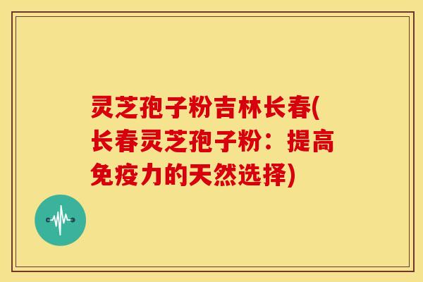 灵芝孢子粉吉林长春(长春灵芝孢子粉：提高免疫力的天然选择)