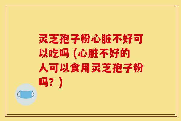 灵芝孢子粉不好可以吃吗 (不好的人可以食用灵芝孢子粉吗？)