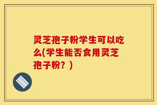 灵芝孢子粉学生可以吃么(学生能否食用灵芝孢子粉?) 灵芝孢子粉学生可以吃么(学生能否食用灵芝孢子粉?)