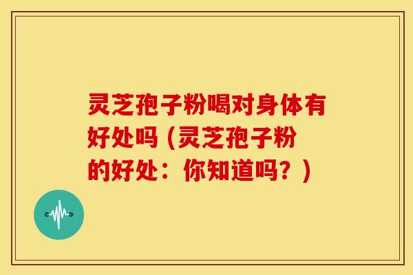 灵芝孢子粉喝对身体有好处吗 (灵芝孢子粉的好处:你知道吗?) 灵芝孢子粉喝对身体有好处吗 (灵芝孢子粉的好处:你知道吗?)