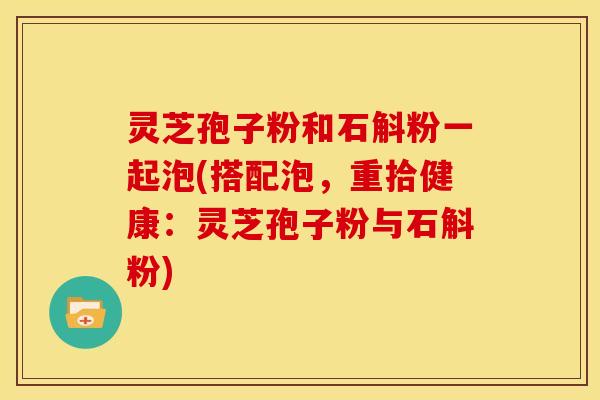 灵芝孢子粉和石斛粉一起泡(搭配泡,重拾健康:灵芝孢子粉与石斛粉) 灵芝孢子粉和石斛粉一起泡(搭配泡,重拾健康:灵芝孢子粉与石斛粉)