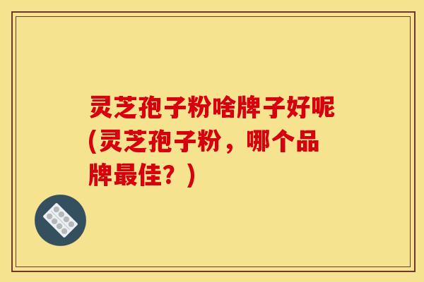 灵芝孢子粉啥牌子好呢(灵芝孢子粉,哪个品牌佳?) 灵芝孢子粉啥牌子好呢(灵芝孢子粉,哪个品牌佳?)