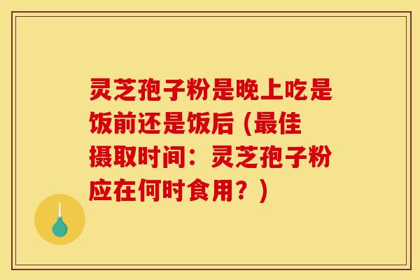 灵芝孢子粉是晚上吃是饭前还是饭后 (佳摄取时间:灵芝孢子粉应在何时食用?) 灵芝孢子粉是晚上吃是饭前还是饭后 (佳摄取时间:灵芝孢子粉应在何时食用?)