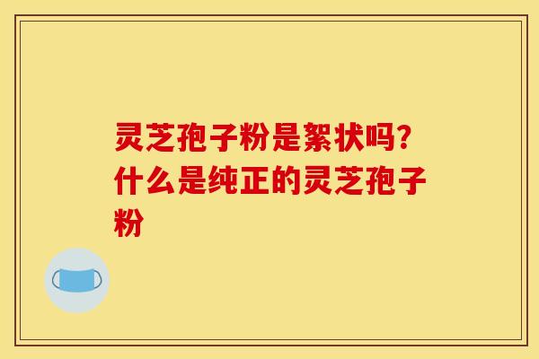 灵芝孢子粉是絮状吗?什么是纯正的灵芝孢子粉 灵芝孢子粉是絮状吗?什么是纯正的灵芝孢子粉