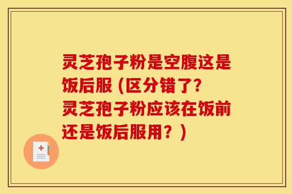 灵芝孢子粉是空腹这是饭后服 (区分错了?灵芝孢子粉应该在饭前还是饭后服用?) 灵芝孢子粉是空腹这是饭后服 (区分错了?灵芝孢子粉应该在饭前还是饭后服用?)