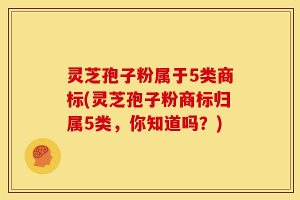 灵芝孢子粉属于5类商标(灵芝孢子粉商标归属5类，你知道吗？)