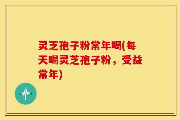 灵芝孢子粉常年喝(每天喝灵芝孢子粉,受益常年) 灵芝孢子粉常年喝(每天喝灵芝孢子粉,受益常年)