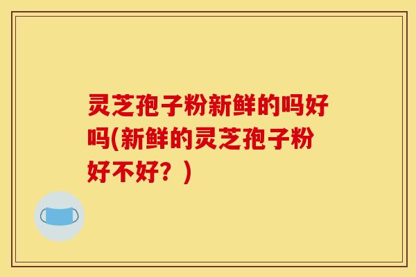 灵芝孢子粉新鲜的吗好吗(新鲜的灵芝孢子粉好不好？)