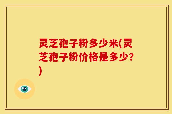 灵芝孢子粉多少米(灵芝孢子粉价格是多少?) 灵芝孢子粉多少米(灵芝孢子粉价格是多少?)