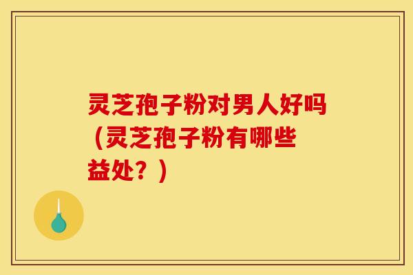 灵芝孢子粉对男人好吗 (灵芝孢子粉有哪些益处?) 灵芝孢子粉对男人好吗 (灵芝孢子粉有哪些益处?)