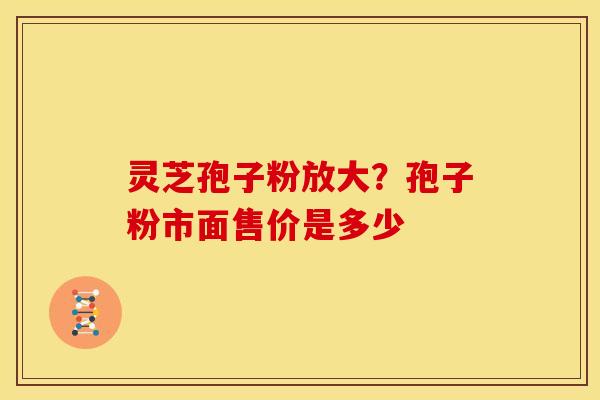 灵芝孢子粉放大?孢子粉市面售价是多少 灵芝孢子粉放大?孢子粉市面售价是多少