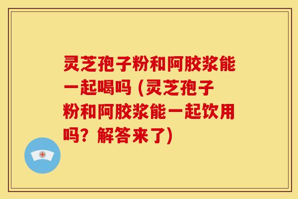 灵芝孢子粉和阿胶浆能一起喝吗 (灵芝孢子粉和阿胶浆能一起饮用吗？解答来了)