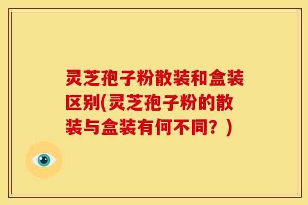 灵芝孢子粉散装和盒装区别(灵芝孢子粉的散装与盒装有何不同?) 灵芝孢子粉散装和盒装区别(灵芝孢子粉的散装与盒装有何不同?)