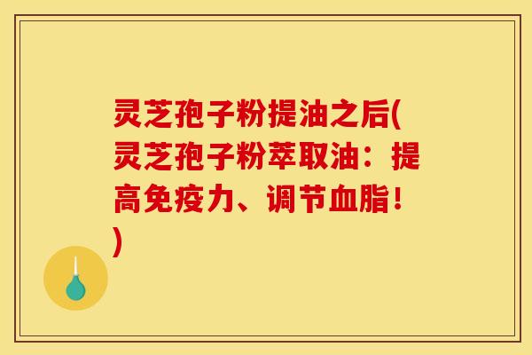 灵芝孢子粉提油之后(灵芝孢子粉萃取油：提高免疫力、调节！)