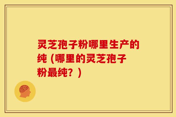 灵芝孢子粉哪里生产的纯 (哪里的灵芝孢子粉纯?) 灵芝孢子粉哪里生产的纯 (哪里的灵芝孢子粉纯?)