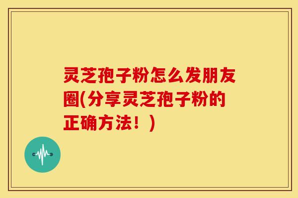 灵芝孢子粉怎么发朋友圈(分享灵芝孢子粉的正确方法!) 灵芝孢子粉怎么发朋友圈(分享灵芝孢子粉的正确方法!)