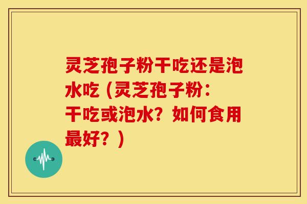灵芝孢子粉干吃还是泡水吃 (灵芝孢子粉：干吃或泡水？如何食用好？)