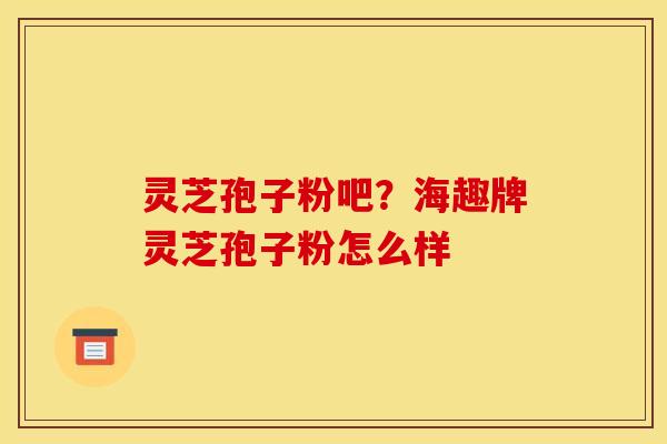 灵芝孢子粉吧?海趣牌灵芝孢子粉怎么样 灵芝孢子粉吧?海趣牌灵芝孢子粉怎么样