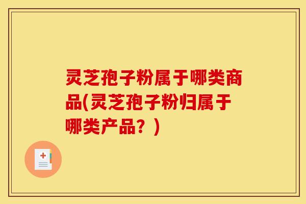 灵芝孢子粉属于哪类商品(灵芝孢子粉归属于哪类产品?) 灵芝孢子粉属于哪类商品(灵芝孢子粉归属于哪类产品?)