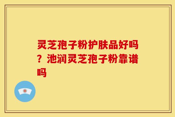 灵芝孢子粉护肤品好吗?池润灵芝孢子粉靠谱吗 灵芝孢子粉护肤品好吗?池润灵芝孢子粉靠谱吗