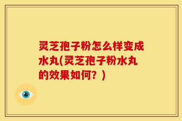 灵芝孢子粉怎么样变成水丸(灵芝孢子粉水丸的效果如何？)