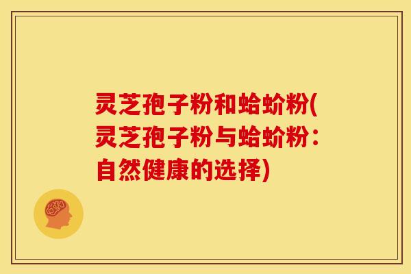 灵芝孢子粉和蛤蚧粉(灵芝孢子粉与蛤蚧粉:自然健康的选择) 灵芝孢子粉和蛤蚧粉(灵芝孢子粉与蛤蚧粉:自然健康的选择)