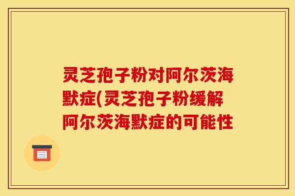 灵芝孢子粉对阿尔茨海默症(灵芝孢子粉缓解阿尔茨海默症的可能性 灵芝孢子粉对阿尔茨海默症(灵芝孢子粉缓解阿尔茨海默症的可能性