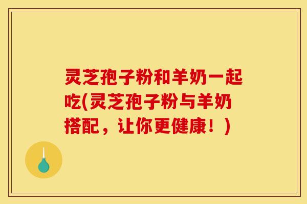 灵芝孢子粉和羊奶一起吃(灵芝孢子粉与羊奶搭配，让你更健康！)