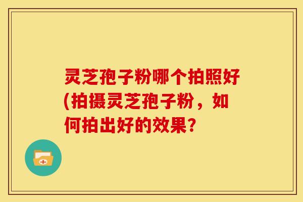 灵芝孢子粉哪个拍照好(拍摄灵芝孢子粉,如何拍出好的效果? 灵芝孢子粉哪个拍照好(拍摄灵芝孢子粉,如何拍出好的效果?