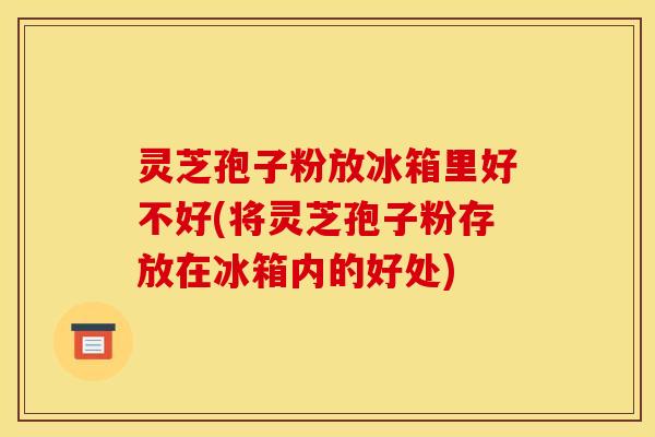 灵芝孢子粉放冰箱里好不好(将灵芝孢子粉存放在冰箱内的好处) 灵芝孢子粉放冰箱里好不好(将灵芝孢子粉存放在冰箱内的好处)