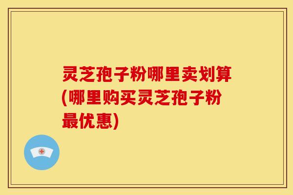 灵芝孢子粉哪里卖划算(哪里购买灵芝孢子粉优惠) 灵芝孢子粉哪里卖划算(哪里购买灵芝孢子粉优惠)