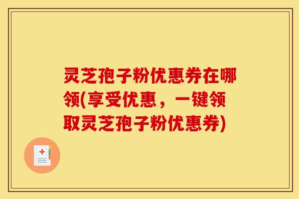 灵芝孢子粉优惠券在哪领(享受优惠,一键领取灵芝孢子粉优惠券) 灵芝孢子粉优惠券在哪领(享受优惠,一键领取灵芝孢子粉优惠券)