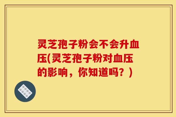 灵芝孢子粉会不会升(灵芝孢子粉对的影响,你知道吗?) 灵芝孢子粉会不会升(灵芝孢子粉对的影响,你知道吗?)
