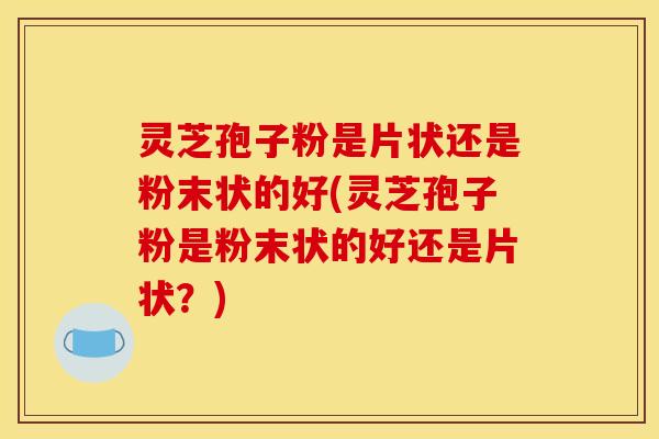 灵芝孢子粉是片状还是粉末状的好(灵芝孢子粉是粉末状的好还是片状？)