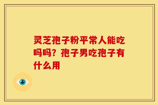 灵芝孢子粉平常人能吃吗吗?孢子男吃孢子有什么用 灵芝孢子粉平常人能吃吗吗?孢子男吃孢子有什么用