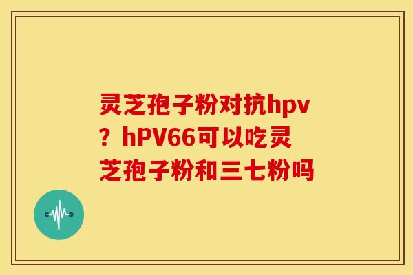 灵芝孢子粉对抗hpv?hPV66可以吃灵芝孢子粉和三七粉吗 灵芝孢子粉对抗hpv?hPV66可以吃灵芝孢子粉和三七粉吗