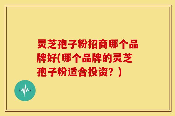 灵芝孢子粉招商哪个品牌好(哪个品牌的灵芝孢子粉适合投资？)