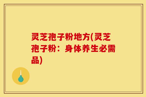 灵芝孢子粉地方(灵芝孢子粉:身体养生必需品) 灵芝孢子粉地方(灵芝孢子粉:身体养生必需品)
