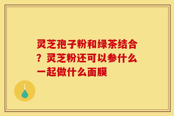 灵芝孢子粉和绿茶结合?灵芝粉还可以参什么一起做什么面膜 灵芝孢子粉和绿茶结合?灵芝粉还可以参什么一起做什么面膜
