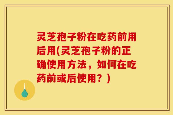 灵芝孢子粉在吃药前用后用(灵芝孢子粉的正确使用方法,如何在吃药前或后使用?) 灵芝孢子粉在吃药前用后用(灵芝孢子粉的正确使用方法,如何在吃药前或后使用?)