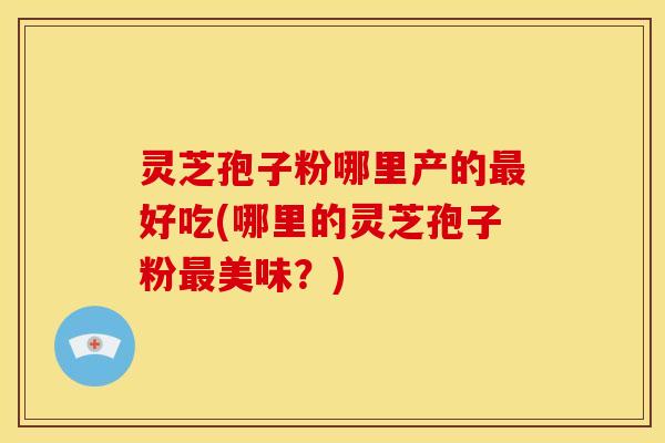 灵芝孢子粉哪里产的好吃(哪里的灵芝孢子粉美味？)