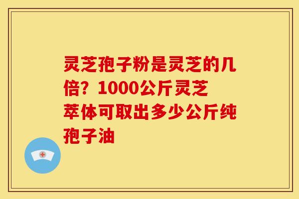 灵芝孢子粉是灵芝的几倍？1000公斤灵芝萃体可取出多少公斤纯孢子油