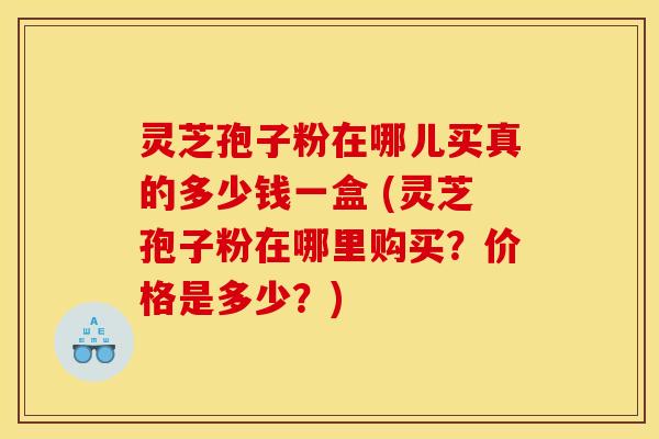 灵芝孢子粉在哪儿买真的多少钱一盒 (灵芝孢子粉在哪里购买?价格是多少?) 灵芝孢子粉在哪儿买真的多少钱一盒 (灵芝孢子粉在哪里购买?价格是多少?)