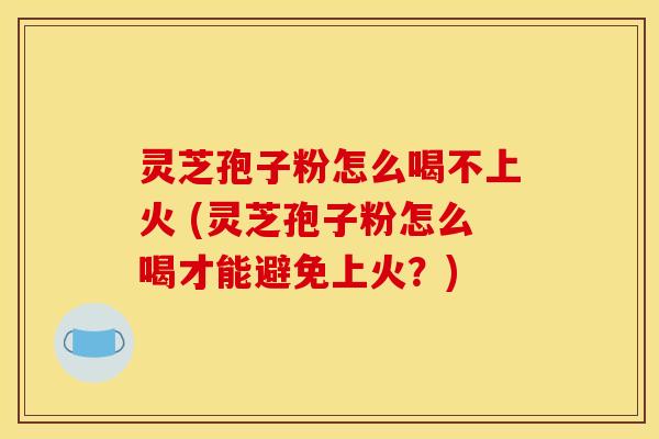 灵芝孢子粉怎么喝不上火 (灵芝孢子粉怎么喝才能避免上火?) 灵芝孢子粉怎么喝不上火 (灵芝孢子粉怎么喝才能避免上火?)