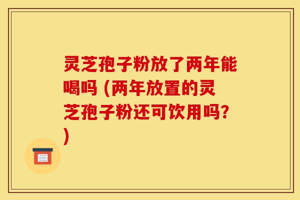 灵芝孢子粉放了两年能喝吗 (两年放置的灵芝孢子粉还可饮用吗?) 灵芝孢子粉放了两年能喝吗 (两年放置的灵芝孢子粉还可饮用吗?)