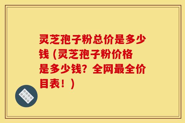 灵芝孢子粉总价是多少钱 (灵芝孢子粉价格是多少钱?全网全价目表!) 灵芝孢子粉总价是多少钱 (灵芝孢子粉价格是多少钱?全网全价目表!)
